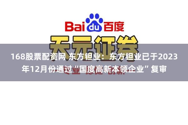 168股票配资网 东方钽业：东方钽业已于2023年12月份通过“国度高新本领企业”复审