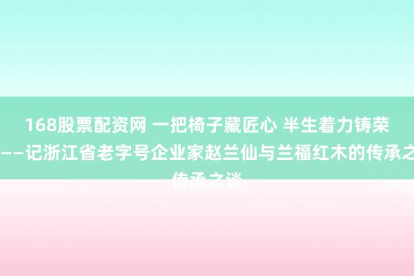 168股票配资网 一把椅子藏匠心 半生着力铸荣光 ——记浙江省老字号企业家赵兰仙与兰福红木的传承之谈