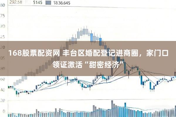 168股票配资网 丰台区婚配登记进商圈，家门口领证激活“甜密经济”