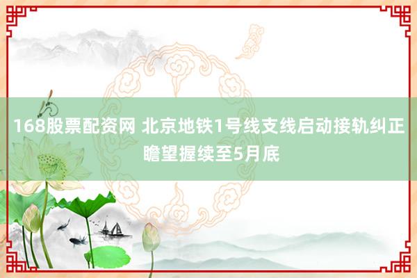 168股票配资网 北京地铁1号线支线启动接轨纠正 瞻望握续至5月底