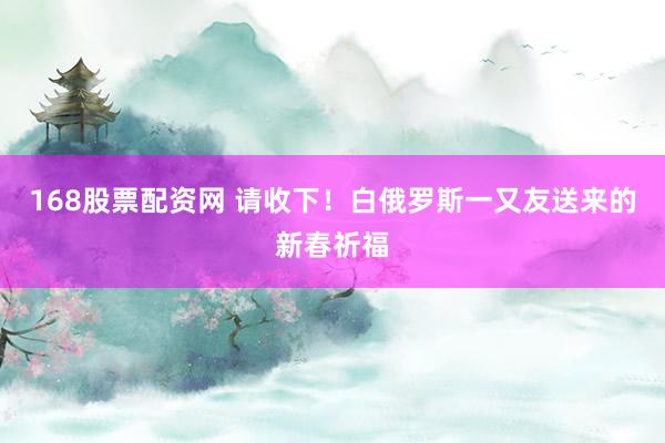 168股票配资网 请收下！白俄罗斯一又友送来的新春祈福