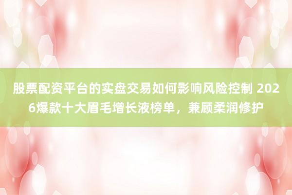 股票配资平台的实盘交易如何影响风险控制 2026爆款十大眉毛增长液榜单，兼顾柔润修护