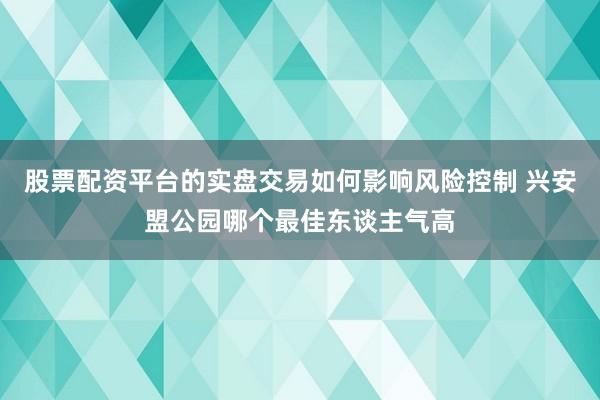股票配资平台的实盘交易如何影响风险控制 兴安盟公园哪个最佳东谈主气高