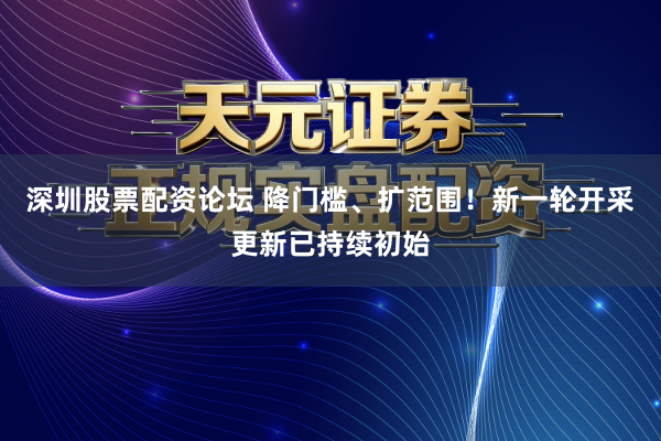 深圳股票配资论坛 降门槛、扩范围！新一轮开采更新已持续初始