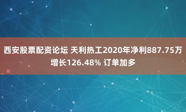 西安股票配资论坛 天利热工2020年净利887.75万增长126.48% 订单加多