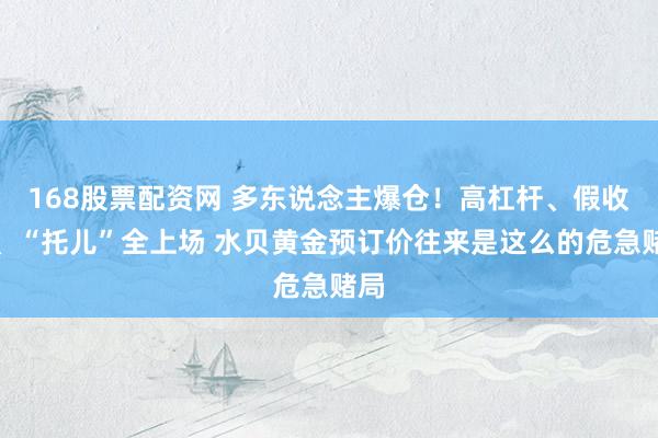 168股票配资网 多东说念主爆仓！高杠杆、假收益、“托儿”全上场 水贝黄金预订价往来是这么的危急赌局
