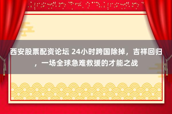 西安股票配资论坛 24小时跨国除掉，吉祥回归，一场全球急难救援的才能之战