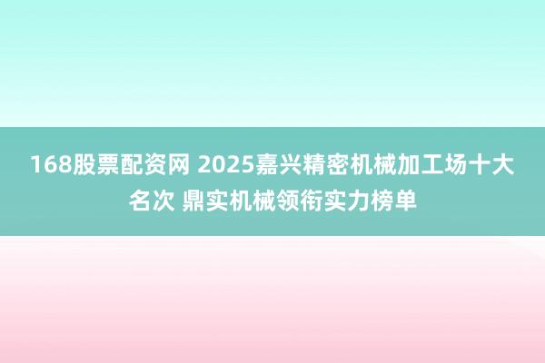 168股票配资网 2025嘉兴精密机械加工场十大名次 鼎实机械领衔实力榜单