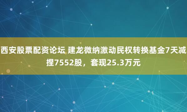 西安股票配资论坛 建龙微纳激动民权转换基金7天减捏7552股，套现25.3万元