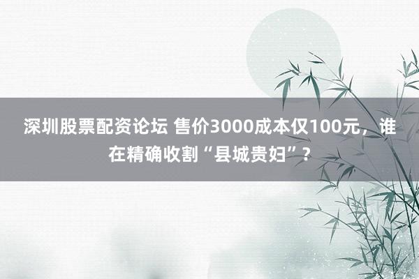 深圳股票配资论坛 售价3000成本仅100元，谁在精确收割“县城贵妇”？