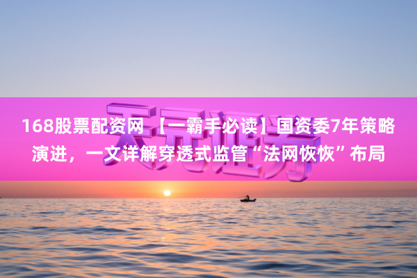 168股票配资网 【一霸手必读】国资委7年策略演进，一文详解穿透式监管“法网恢恢”布局