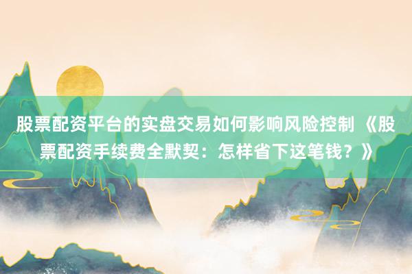 股票配资平台的实盘交易如何影响风险控制 《股票配资手续费全默契：怎样省下这笔钱？》