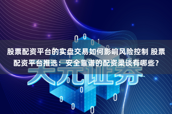 股票配资平台的实盘交易如何影响风险控制 股票配资平台推选：安全靠谱的配资渠谈有哪些？