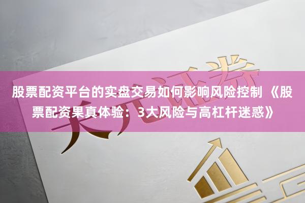 股票配资平台的实盘交易如何影响风险控制 《股票配资果真体验：3大风险与高杠杆迷惑》