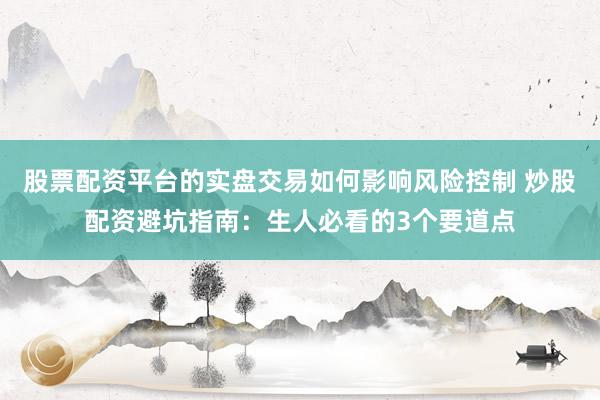 股票配资平台的实盘交易如何影响风险控制 炒股配资避坑指南：生人必看的3个要道点