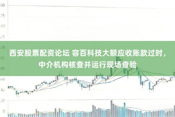 西安股票配资论坛 容百科技大额应收账款过时，中介机构核查并运行现场查验