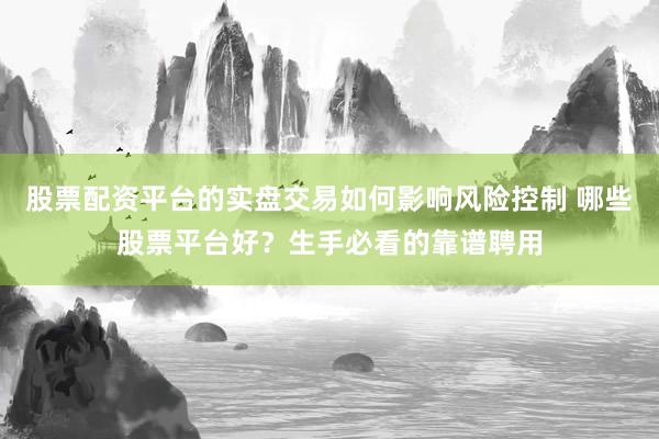 股票配资平台的实盘交易如何影响风险控制 哪些股票平台好?生手必看的靠谱聘用