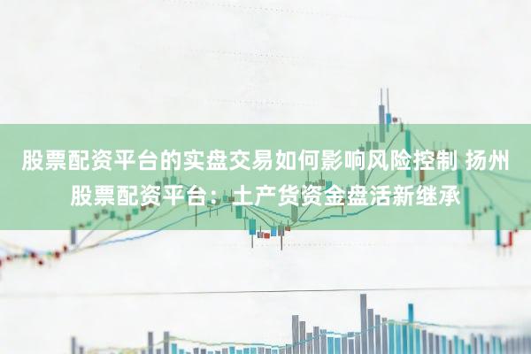 股票配资平台的实盘交易如何影响风险控制 扬州股票配资平台：土产货资金盘活新继承