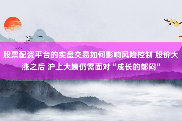 股票配资平台的实盘交易如何影响风险控制 股价大涨之后 沪上大姨仍需面对“成长的郁闷”