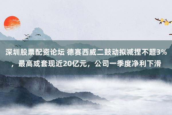 深圳股票配资论坛 德赛西威二鼓动拟减捏不超3%，最高或套现近20亿元，公司一季度净利下滑