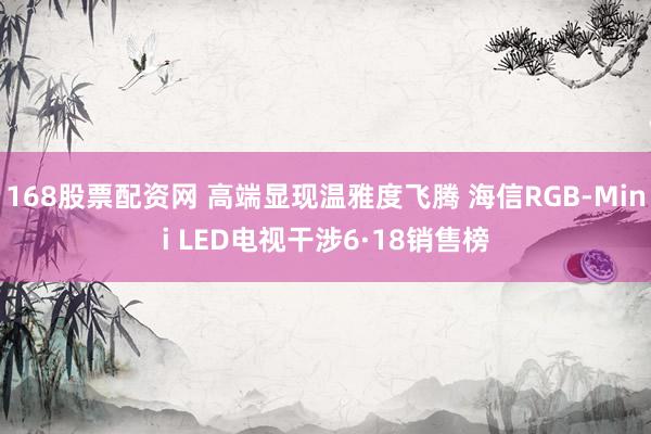 168股票配资网 高端显现温雅度飞腾 海信RGB-Mini LED电视干涉6·18销售榜