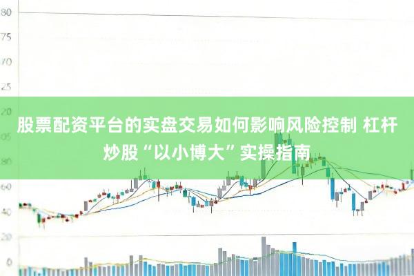 股票配资平台的实盘交易如何影响风险控制 杠杆炒股“以小博大”实操指南