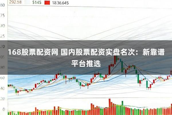 168股票配资网 国内股票配资实盘名次:新靠谱平台推选