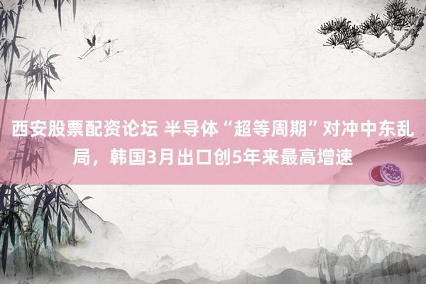 西安股票配资论坛 半导体“超等周期”对冲中东乱局，韩国3月出口创5年来最高增速