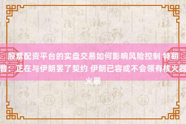股票配资平台的实盘交易如何影响风险控制 特朗普：正在与伊朗罢了契约 伊朗已容或不会领有核火器