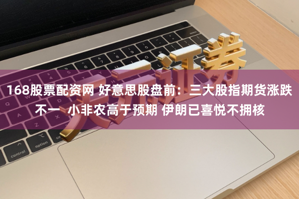 168股票配资网 好意思股盘前:三大股指期货涨跌不一 小非农高于预期 伊朗已喜悦不拥核