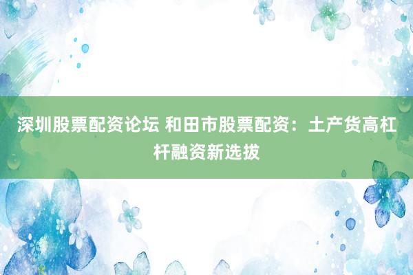深圳股票配资论坛 和田市股票配资：土产货高杠杆融资新选拔