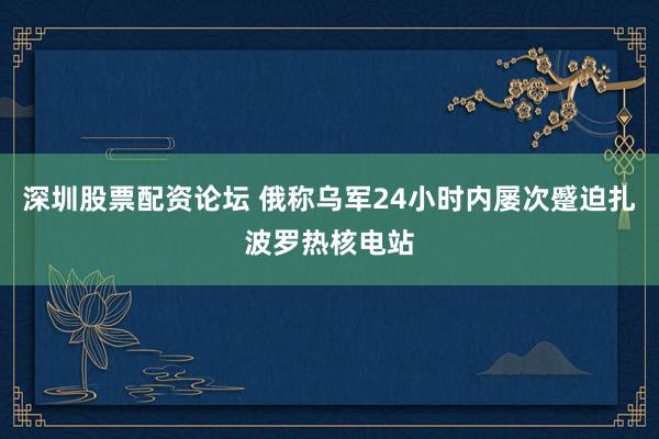 深圳股票配资论坛 俄称乌军24小时内屡次蹙迫扎波罗热核电站