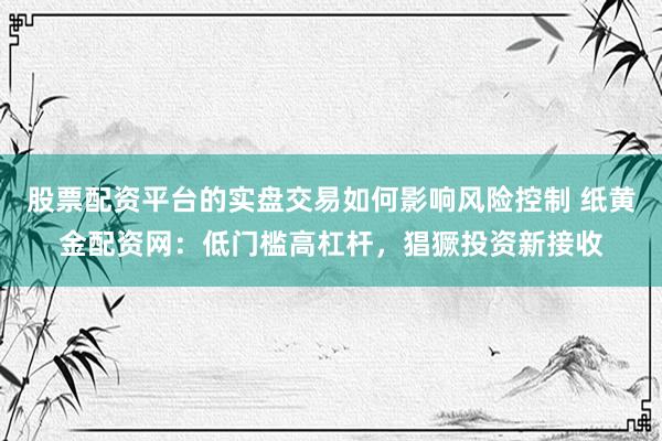 股票配资平台的实盘交易如何影响风险控制 纸黄金配资网：低门槛高杠杆，猖獗投资新接收