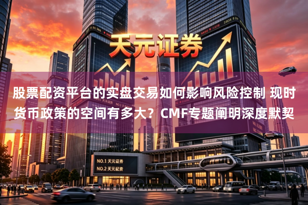 股票配资平台的实盘交易如何影响风险控制 现时货币政策的空间有多大？CMF专题阐明深度默契