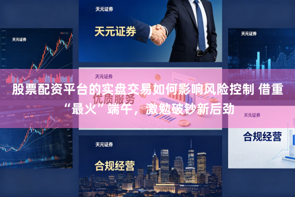 股票配资平台的实盘交易如何影响风险控制 借重“最火”端午，激勉破钞新后劲