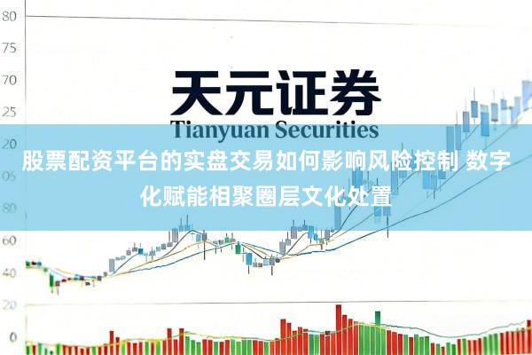 股票配资平台的实盘交易如何影响风险控制 数字化赋能相聚圈层文化处置